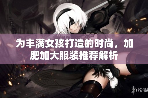 为丰满女孩打造的时尚，加肥加大服装推荐解析