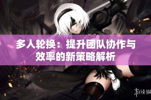 多人轮换：提升团队协作与效率的新策略解析