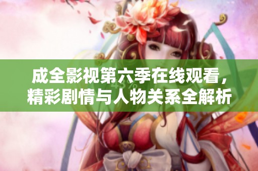 成全影视第六季在线观看，精彩剧情与人物关系全解析