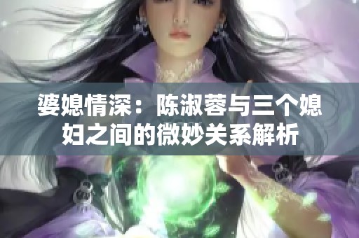 婆媳情深：陈淑蓉与三个媳妇之间的微妙关系解析
