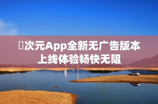 囧次元App全新无广告版本上线体验畅快无阻