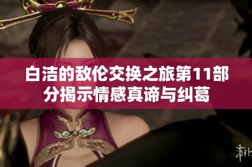 白洁的敌伦交换之旅第11部分揭示情感真谛与纠葛