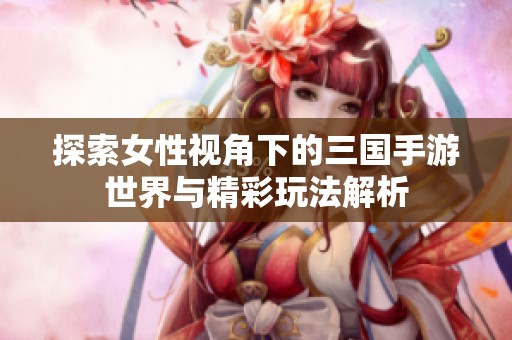 探索女性视角下的三国手游世界与精彩玩法解析