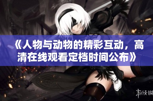 《人物与动物的精彩互动，高清在线观看定档时间公布》