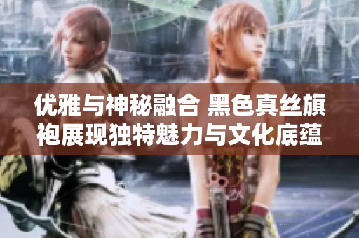 优雅与神秘融合 黑色真丝旗袍展现独特魅力与文化底蕴