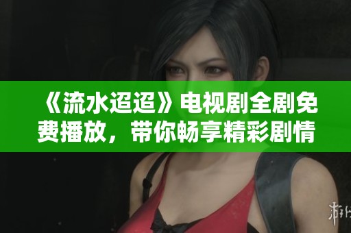 《流水迢迢》电视剧全剧免费播放，带你畅享精彩剧情与动人故事