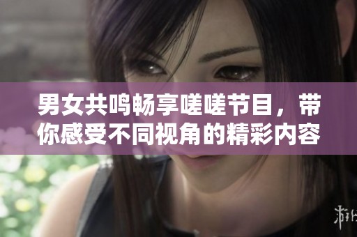 男女共鸣畅享嗟嗟节目，带你感受不同视角的精彩内容