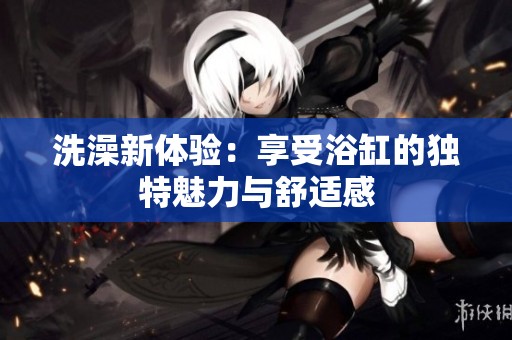 洗澡新体验：享受浴缸的独特魅力与舒适感