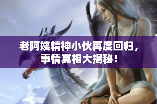 老阿姨精神小伙再度回归，事情真相大揭秘！