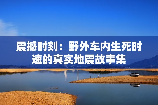 震撼时刻：野外车内生死时速的真实地震故事集