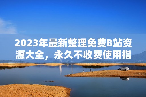 2023年最新整理免费B站资源大全，永久不收费使用指南