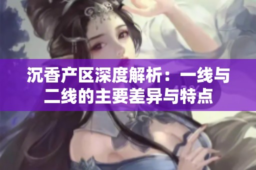 沉香产区深度解析：一线与二线的主要差异与特点