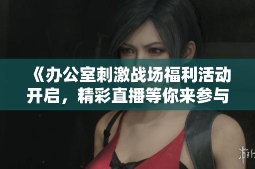 《办公室刺激战场福利活动开启，精彩直播等你来参与！》