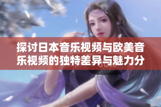 探讨日本音乐视频与欧美音乐视频的独特差异与魅力分析