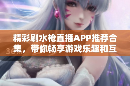 精彩刷水枪直播APP推荐合集，带你畅享游戏乐趣和互动体验