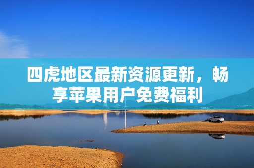 四虎地区最新资源更新，畅享苹果用户免费福利