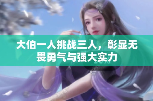 大伯一人挑战三人，彰显无畏勇气与强大实力