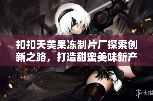 扣扣天美果冻制片厂探索创新之路，打造甜蜜美味新产品