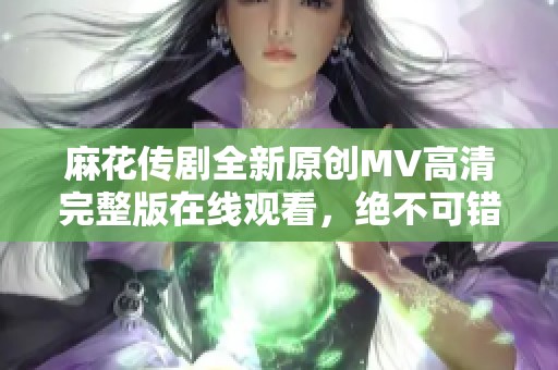 麻花传剧全新原创MV高清完整版在线观看，绝不可错过的精彩内容