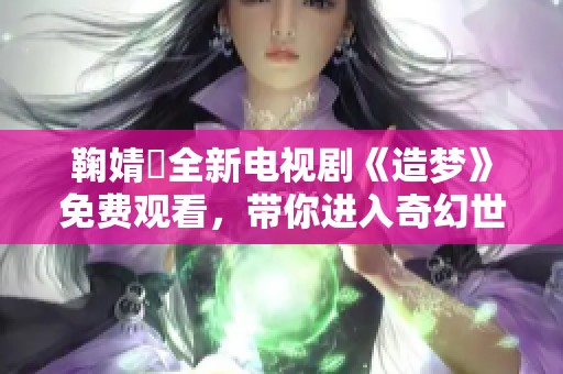 鞠婧祎全新电视剧《造梦》免费观看，带你进入奇幻世界