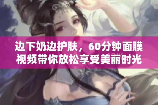 边下奶边护肤，60分钟面膜视频带你放松享受美丽时光
