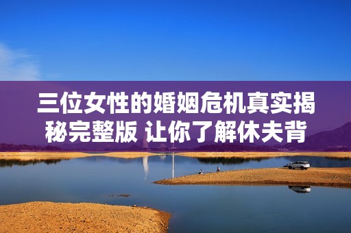 三位女性的婚姻危机真实揭秘完整版 让你了解休夫背后的故事