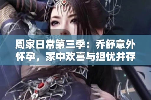 周家日常第三季：乔舒意外怀孕，家中欢喜与担忧并存