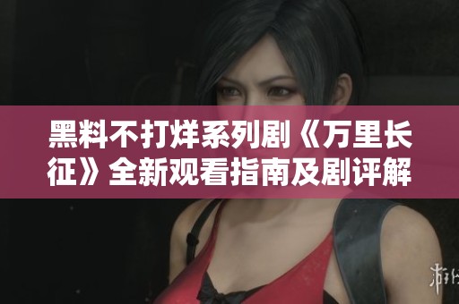 黑料不打烊系列剧《万里长征》全新观看指南及剧评解析