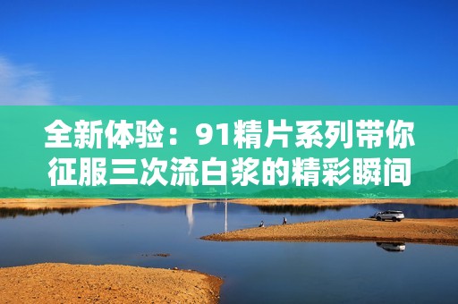 全新体验：91精片系列带你征服三次流白浆的精彩瞬间