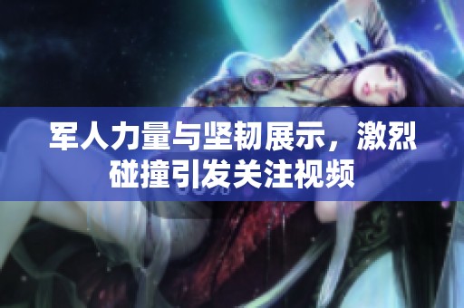 军人力量与坚韧展示，激烈碰撞引发关注视频