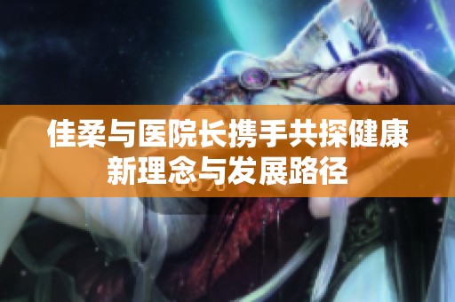 佳柔与医院长携手共探健康新理念与发展路径