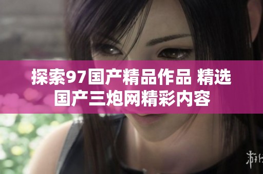 探索97国产精品作品 精选国产三炮网精彩内容