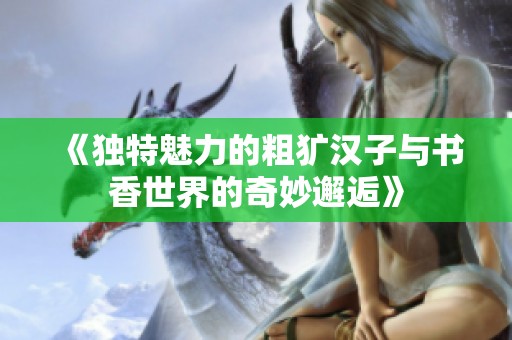 《独特魅力的粗犷汉子与书香世界的奇妙邂逅》