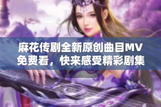 麻花传剧全新原创曲目MV免费看，快来感受精彩剧集魅力