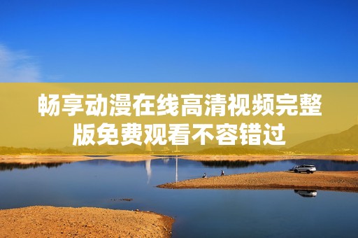 畅享动漫在线高清视频完整版免费观看不容错过