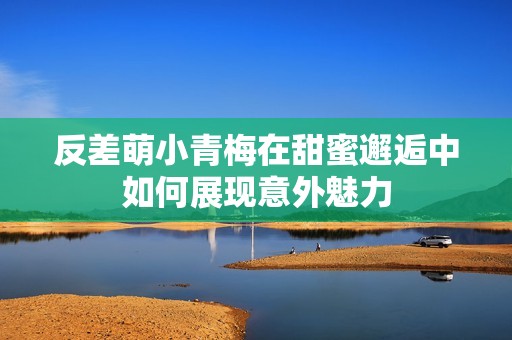 反差萌小青梅在甜蜜邂逅中如何展现意外魅力