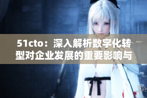 51cto：深入解析数字化转型对企业发展的重要影响与策略