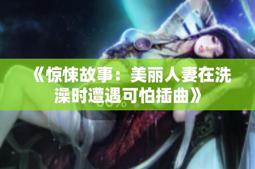 《惊悚故事：美丽人妻在洗澡时遭遇可怕插曲》