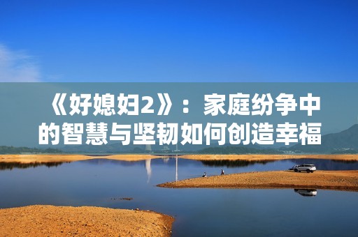 《好媳妇2》：家庭纷争中的智慧与坚韧如何创造幸福生活
