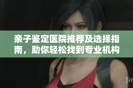 亲子鉴定医院推荐及选择指南，助你轻松找到专业机构