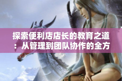 探索便利店店长的教育之道：从管理到团队协作的全方位指导