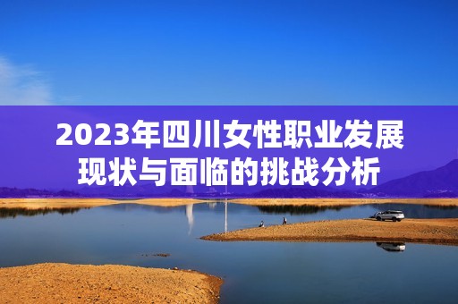 2023年四川女性职业发展现状与面临的挑战分析