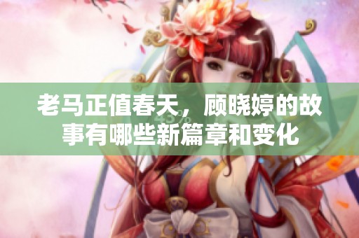 老马正值春天，顾晓婷的故事有哪些新篇章和变化