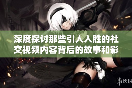 深度探讨那些引人入胜的社交视频内容背后的故事和影响