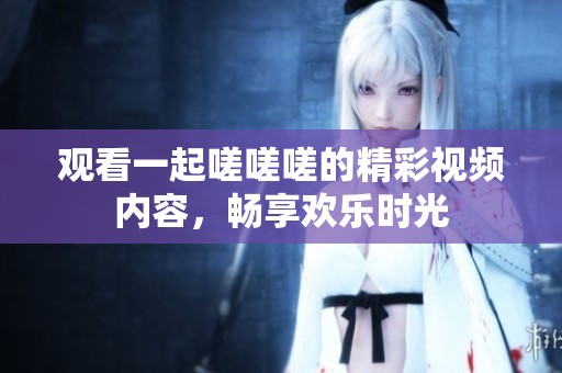 观看一起嗟嗟嗟的精彩视频内容，畅享欢乐时光