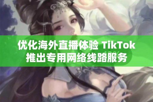 优化海外直播体验 TikTok推出专用网络线路服务