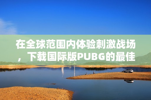 在全球范围内体验刺激战场，下载国际版PUBG的最佳方法