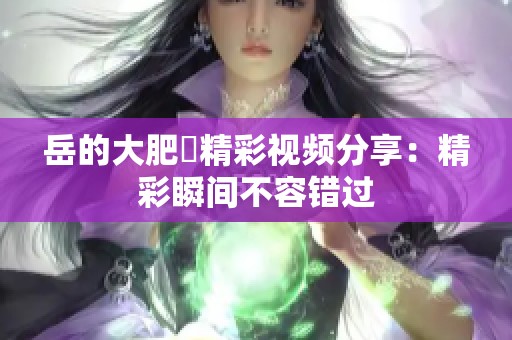 岳的大肥坹精彩视频分享：精彩瞬间不容错过