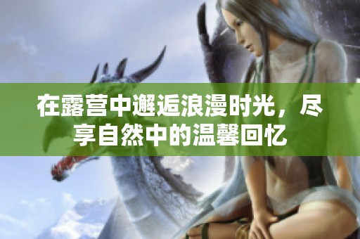 在露营中邂逅浪漫时光，尽享自然中的温馨回忆