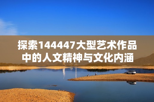 探索144447大型艺术作品中的人文精神与文化内涵